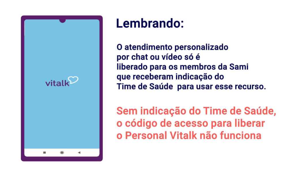Lembrando:
O atendimento personalizado
por chat ou vídeo só é
liberado para os membros da Sami que receberam indicação do
Time de Saúde para usar esse recurso.
Sem indicação do Time de Saúde,
o código de acesso para liberar
o Personal Vitalk não funciona